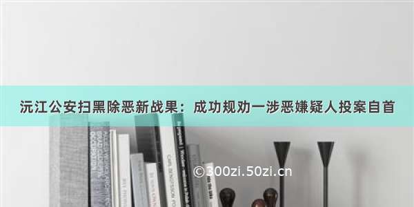 沅江公安扫黑除恶新战果：成功规劝一涉恶嫌疑人投案自首