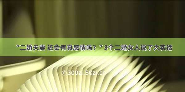 “二婚夫妻 还会有真感情吗？”3个二婚女人说了大实话