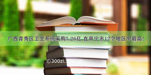 广西青秀区卫生系统采购5.26亿 在南宁市12个地区中最高！