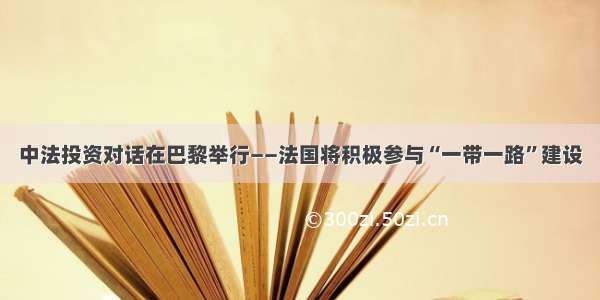 中法投资对话在巴黎举行——法国将积极参与“一带一路”建设