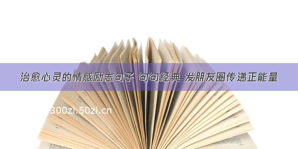 治愈心灵的情感励志句子 句句经典 发朋友圈传递正能量