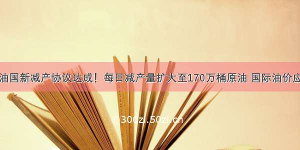 主要产油国新减产协议达成！每日减产量扩大至170万桶原油 国际油价应声上涨