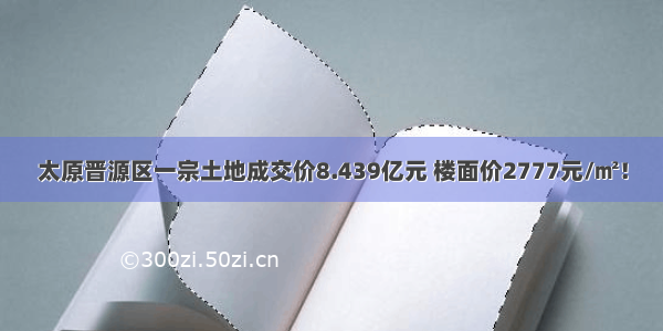 太原晋源区一宗土地成交价8.439亿元 楼面价2777元/㎡！