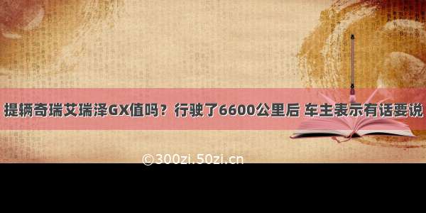 提辆奇瑞艾瑞泽GX值吗？行驶了6600公里后 车主表示有话要说