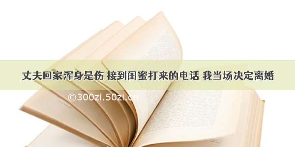 丈夫回家浑身是伤 接到闺蜜打来的电话 我当场决定离婚