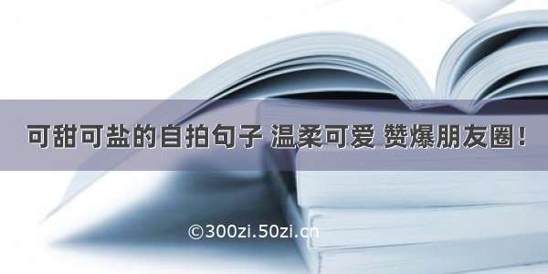 可甜可盐的自拍句子 温柔可爱 赞爆朋友圈！