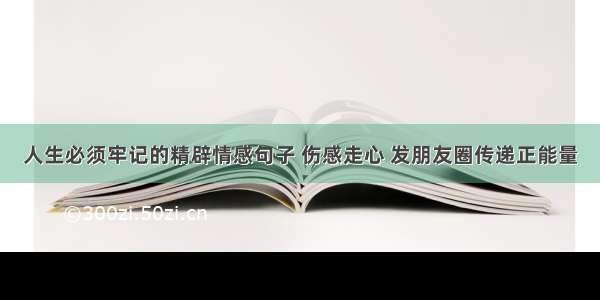 人生必须牢记的精辟情感句子 伤感走心 发朋友圈传递正能量