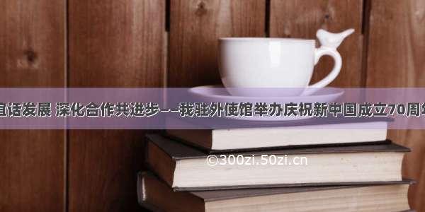 畅叙友谊话发展 深化合作共进步——我驻外使馆举办庆祝新中国成立70周年招待会