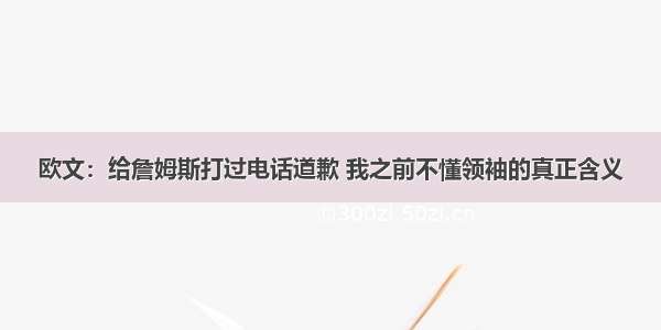 欧文：给詹姆斯打过电话道歉 我之前不懂领袖的真正含义