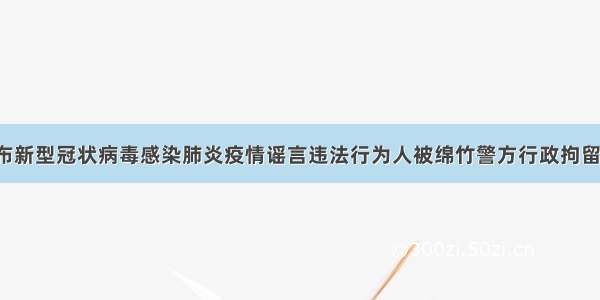 散布新型冠状病毒感染肺炎疫情谣言违法行为人被绵竹警方行政拘留7日