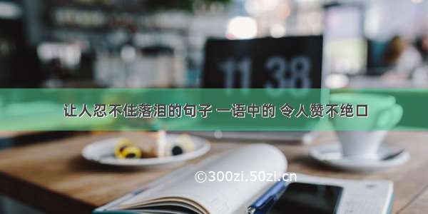 让人忍不住落泪的句子 一语中的 令人赞不绝口