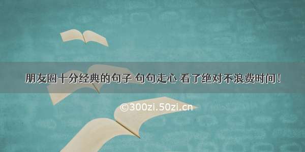 朋友圈十分经典的句子 句句走心 看了绝对不浪费时间！