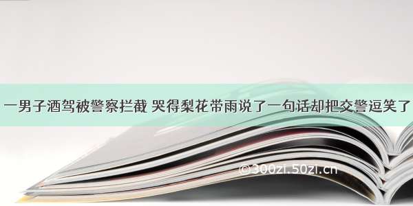 一男子酒驾被警察拦截 哭得梨花带雨说了一句话却把交警逗笑了