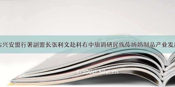 内蒙古兴安盟行署副盟长张利文赴科右中旗调研民族传统奶制品产业发展情况