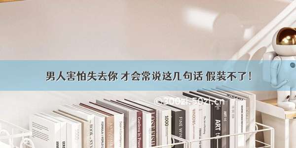 男人害怕失去你 才会常说这几句话 假装不了！