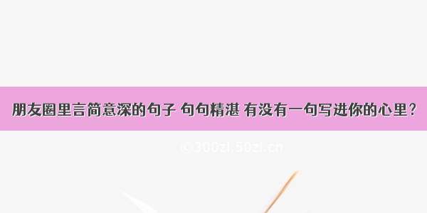 朋友圈里言简意深的句子 句句精湛 有没有一句写进你的心里？