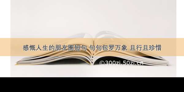 感慨人生的朋友圈短句 句句包罗万象 且行且珍惜