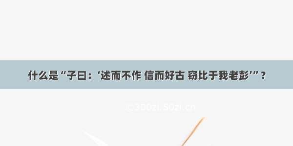 什么是“子曰：‘述而不作 信而好古 窃比于我老彭’”？