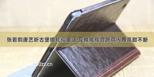 张若昀唐艺昕古堡婚礼似童话 互换戒指合跳双人舞高甜不断