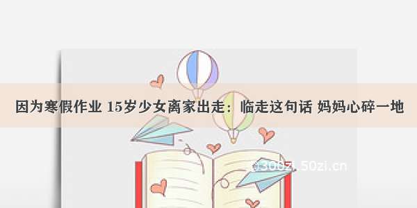 因为寒假作业 15岁少女离家出走：临走这句话 妈妈心碎一地