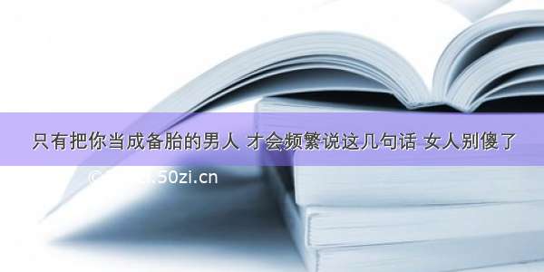 只有把你当成备胎的男人 才会频繁说这几句话 女人别傻了