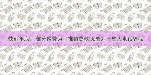 快到年底了 部分网贷为了推销贷款 频繁对一些人电话骚扰