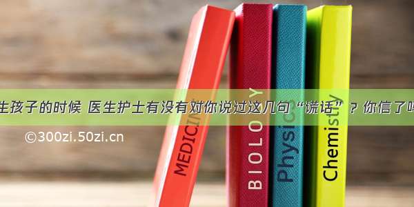 生孩子的时候 医生护士有没有对你说过这几句“谎话”？你信了吗