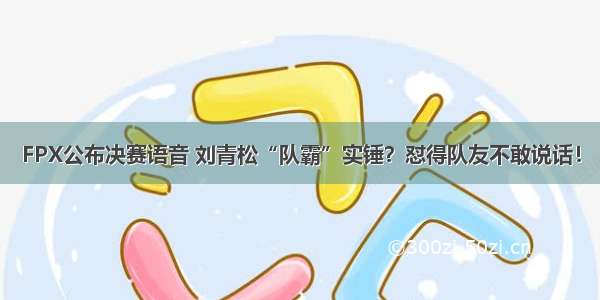 FPX公布决赛语音 刘青松“队霸”实锤？怼得队友不敢说话！
