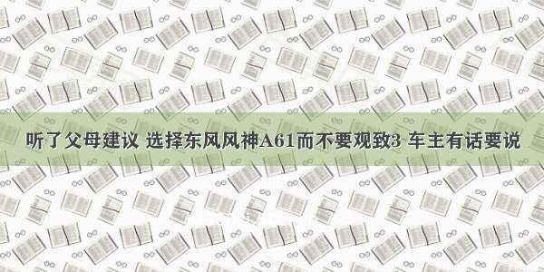 听了父母建议 选择东风风神A61而不要观致3 车主有话要说