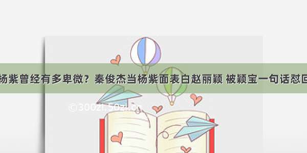 杨紫曾经有多卑微？秦俊杰当杨紫面表白赵丽颖 被颖宝一句话怼回