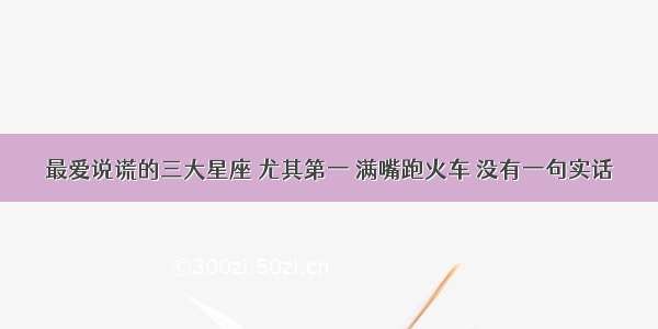 最爱说谎的三大星座 尤其第一 满嘴跑火车 没有一句实话