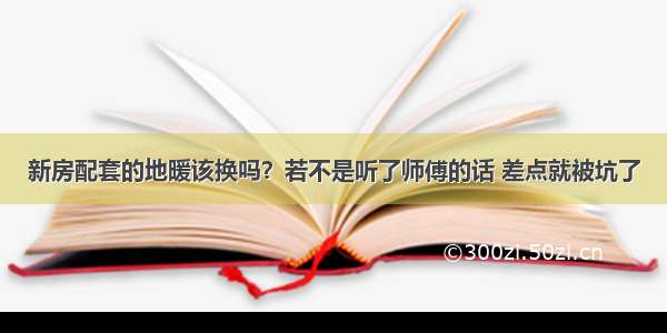 新房配套的地暖该换吗？若不是听了师傅的话 差点就被坑了