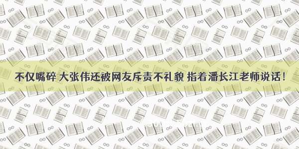 不仅嘴碎 大张伟还被网友斥责不礼貌 指着潘长江老师说话！