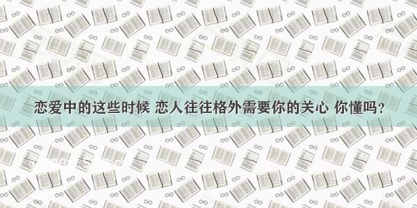 恋爱中的这些时候 恋人往往格外需要你的关心 你懂吗？