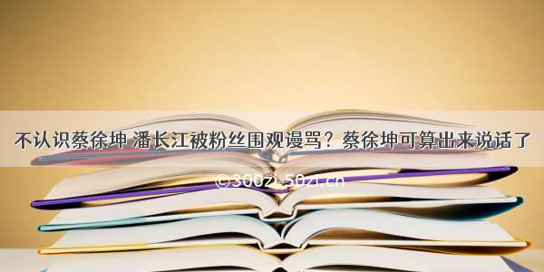 不认识蔡徐坤 潘长江被粉丝围观谩骂？蔡徐坤可算出来说话了