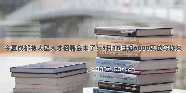 今夏成都特大型人才招聘会来了！5月18日超6000职位等你来