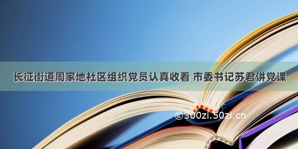 长征街道周家地社区组织党员认真收看 市委书记苏君讲党课