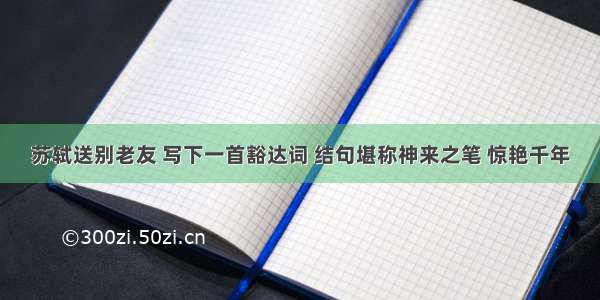 苏轼送别老友 写下一首豁达词 结句堪称神来之笔 惊艳千年