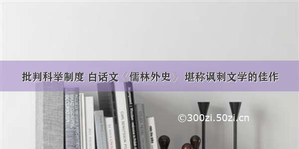 批判科举制度 白话文《儒林外史》 堪称讽刺文学的佳作