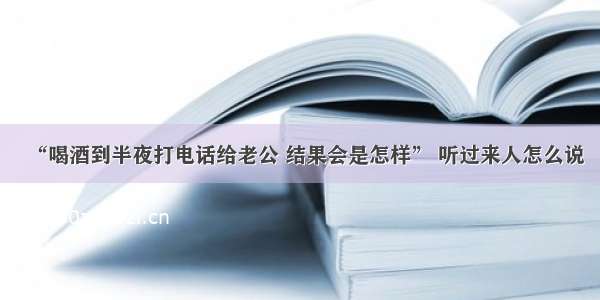 “喝酒到半夜打电话给老公 结果会是怎样” 听过来人怎么说