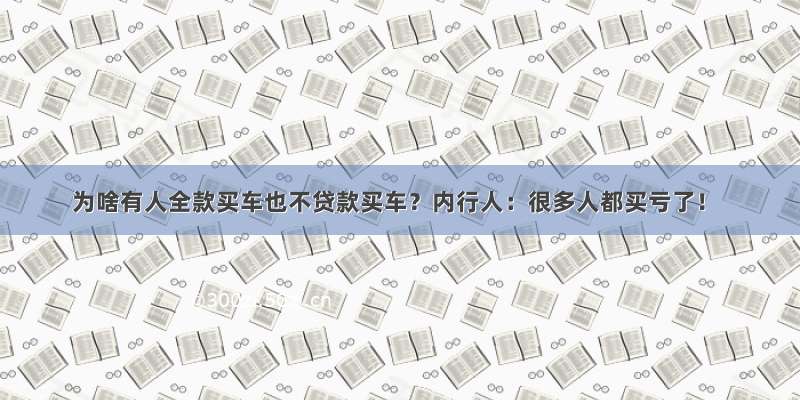 为啥有人全款买车也不贷款买车？内行人：很多人都买亏了！