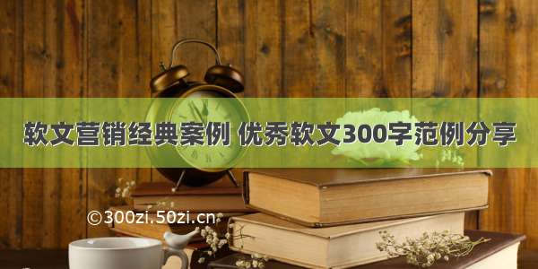 软文营销经典案例 优秀软文300字范例分享