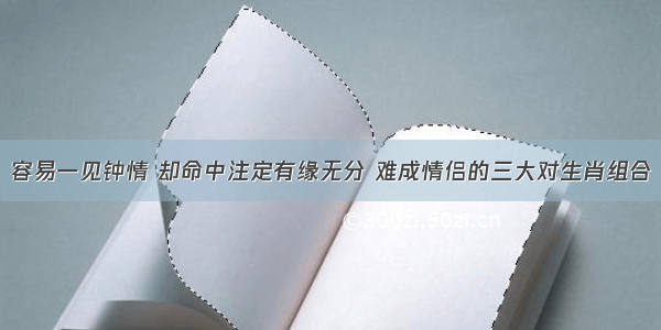 容易一见钟情 却命中注定有缘无分 难成情侣的三大对生肖组合