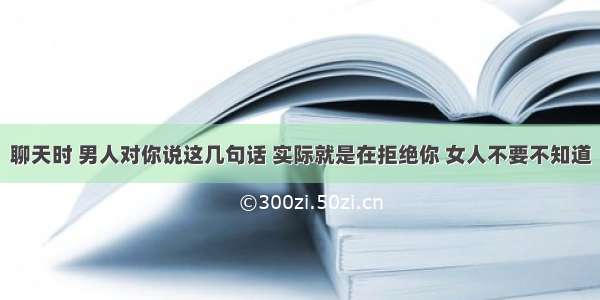 聊天时 男人对你说这几句话 实际就是在拒绝你 女人不要不知道