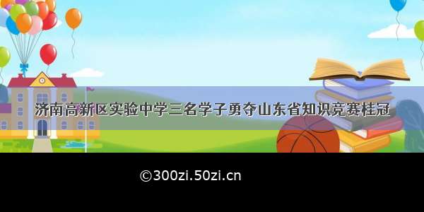 济南高新区实验中学三名学子勇夺山东省知识竞赛桂冠