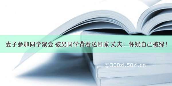 妻子参加同学聚会 被男同学背着送回家 丈夫：怀疑自己被绿！