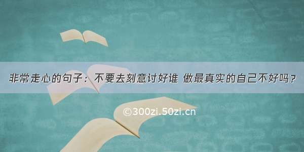 非常走心的句子：不要去刻意讨好谁 做最真实的自己不好吗？