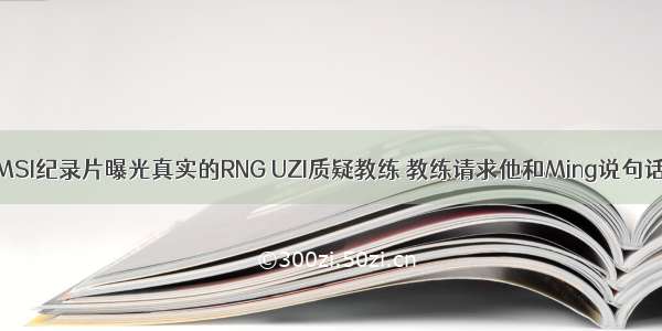 MSI纪录片曝光真实的RNG UZI质疑教练 教练请求他和Ming说句话