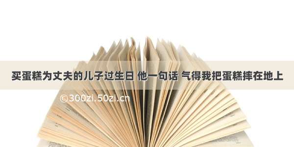 买蛋糕为丈夫的儿子过生日 他一句话 气得我把蛋糕摔在地上