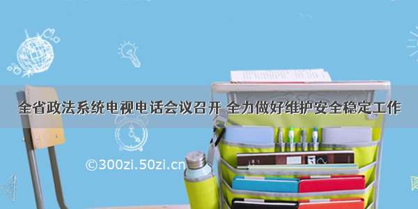 全省政法系统电视电话会议召开 全力做好维护安全稳定工作